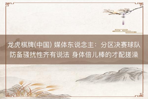 龙虎棋牌(中国) 媒体东说念主：分区决赛球队防备骚扰性齐有说法 身体倍儿棒的才配搓澡