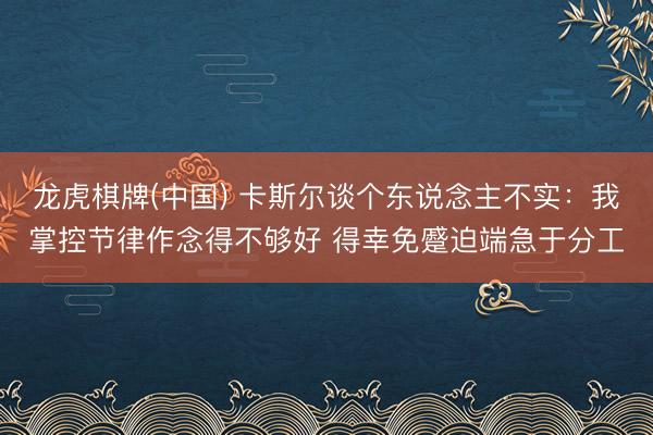 龙虎棋牌(中国) 卡斯尔谈个东说念主不实:我掌控节律作念得不够好 得幸免蹙迫端急于分工