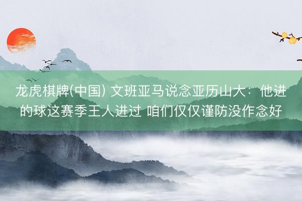 龙虎棋牌(中国) 文班亚马说念亚历山大：他进的球这赛季王人进过 咱们仅仅谨防没作念好
