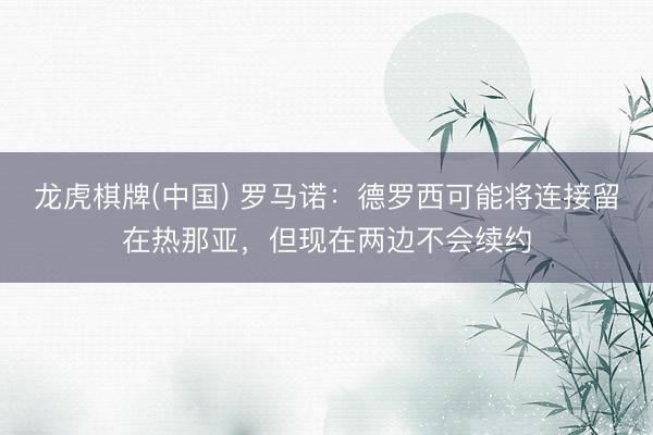 龙虎棋牌(中国) 罗马诺：德罗西可能将连接留在热那亚，但现在两边不会续约