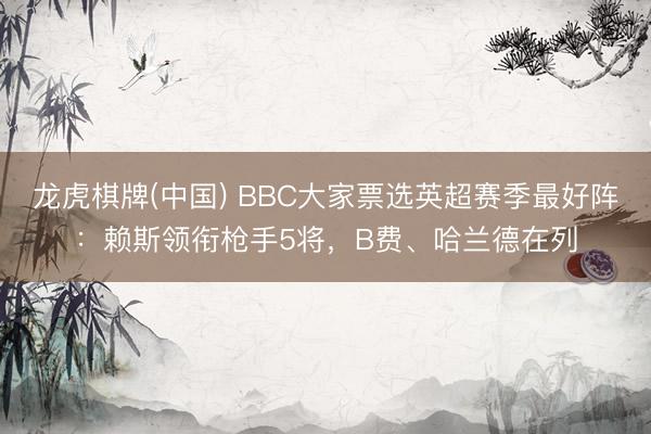 龙虎棋牌(中国) BBC大家票选英超赛季最好阵：赖斯领衔枪手5将，B费、哈兰德在列