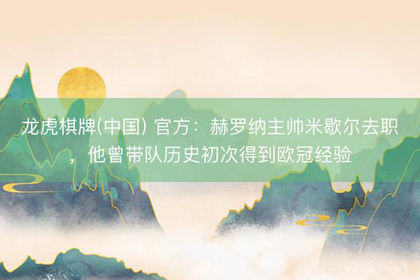 龙虎棋牌(中国) 官方：赫罗纳主帅米歇尔去职，他曾带队历史初次得到欧冠经验