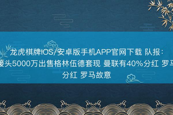 龙虎棋牌IOS/安卓版手机APP官网下载 队报：马赛接头5000万出售格林伍德套现 曼联有40%分红 罗马故意