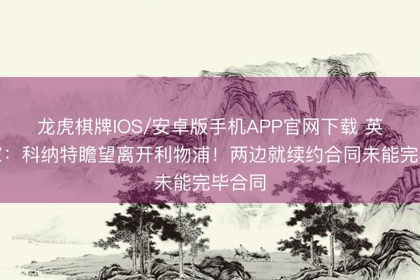 龙虎棋牌IOS/安卓版手机APP官网下载 英媒独家:科纳特瞻望离开利物浦!两边就续约合同未能完毕合同
