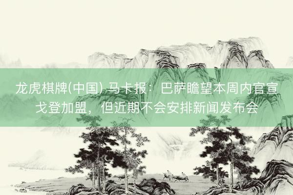 龙虎棋牌(中国) 马卡报：巴萨瞻望本周内官宣戈登加盟，但近期不会安排新闻发布会