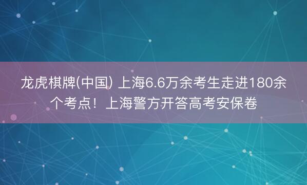 龙虎棋牌(中国) 上海6.6万余考生走进180余个考点！上海警方开答高考安保卷