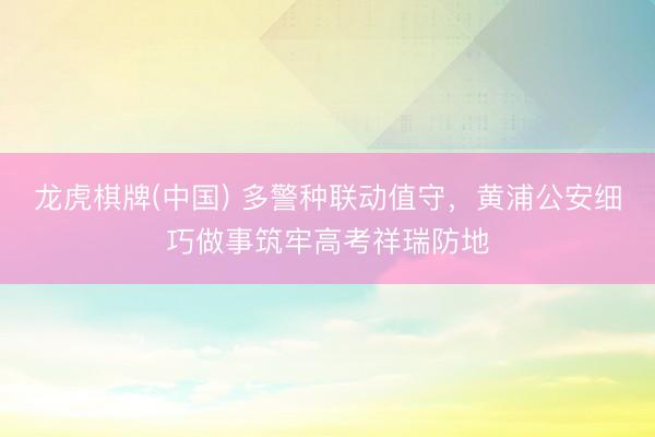 龙虎棋牌(中国) 多警种联动值守,黄浦公安细巧做事筑牢高考祥瑞防地