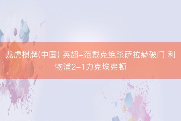 龙虎棋牌(中国) 英超-范戴克绝杀萨拉赫破门 利物浦2-1力克埃弗顿