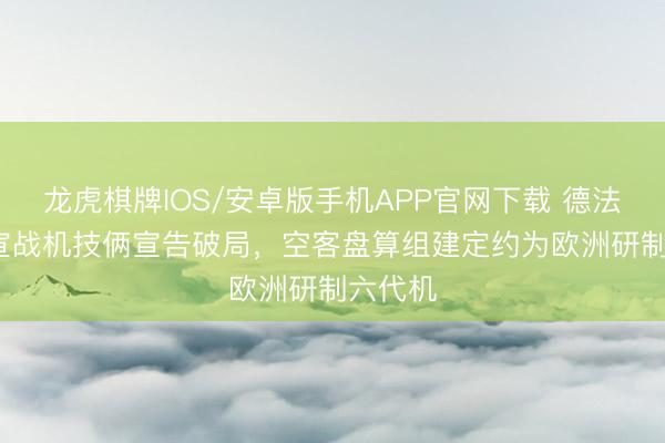 龙虎棋牌IOS/安卓版手机APP官网下载 德法FCAS宣战机技俩宣告破局,空客盘算组建定约为欧洲研制六代机