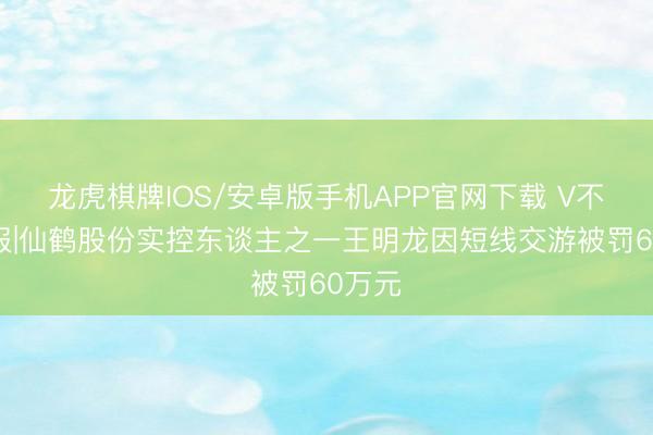 龙虎棋牌IOS/安卓版手机APP官网下载 V不雅财报|仙鹤股份实控东谈主之一王明龙因短线交游被罚60万元