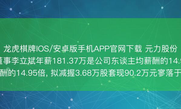 龙虎棋牌IOS/安卓版手机APP官网下载 元力股份副总司理、职工代表董事李立斌年薪181.37万是公司东谈主均薪酬的14.95倍， 拟减握3.68万股套现90.2万元寥落于5.97个月工资