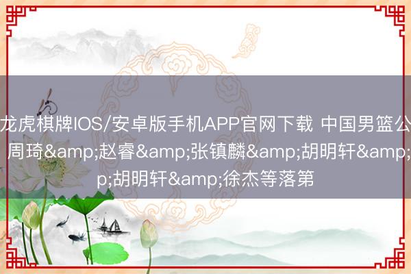 龙虎棋牌IOS/安卓版手机APP官网下载 中国男篮公布集训名单 周琦&赵睿&张镇麟&胡明轩&徐杰等落第