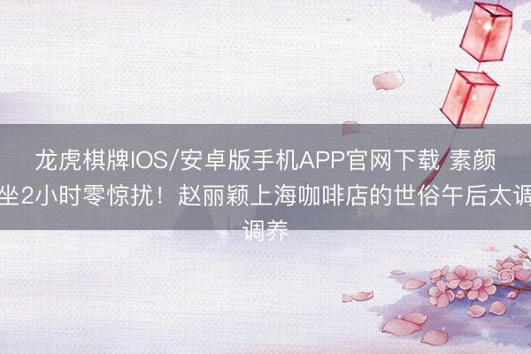 龙虎棋牌IOS/安卓版手机APP官网下载 素颜独坐2小时零惊扰！赵丽颖上海咖啡店的世俗午后太调养