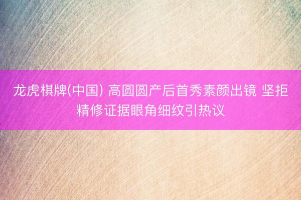 龙虎棋牌(中国) 高圆圆产后首秀素颜出镜 坚拒精修证据眼角细纹引热议