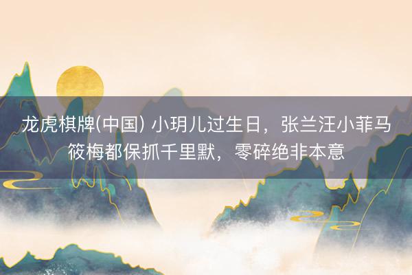 龙虎棋牌(中国) 小玥儿过生日，张兰汪小菲马筱梅都保抓千里默，零碎绝非本意