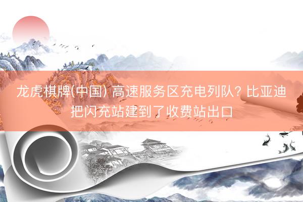 龙虎棋牌(中国) 高速服务区充电列队? 比亚迪把闪充站建到了收费站出口