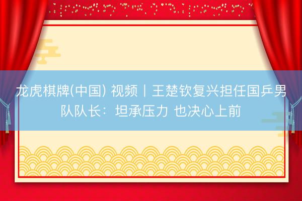 龙虎棋牌(中国) 视频丨王楚钦复兴担任国乒男队队长：坦承压力 也决心上前