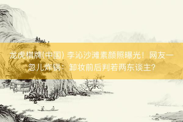 龙虎棋牌(中国) 李沁沙滩素颜照曝光！网友一忽儿炸锅：卸妆前后判若两东谈主？