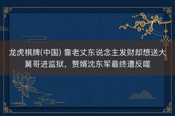 龙虎棋牌(中国) 靠老丈东说念主发财却想送大舅哥进监狱，赘婿沈东军最终遭反噬