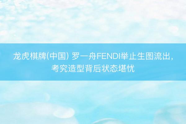 龙虎棋牌(中国) 罗一舟FENDI举止生图流出,考究造型背后状态堪忧