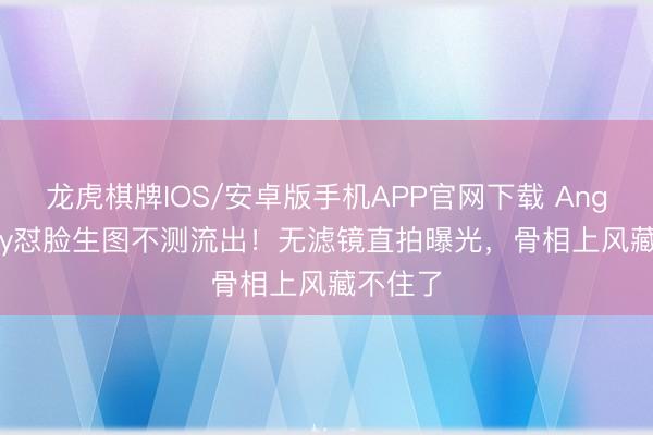 龙虎棋牌IOS/安卓版手机APP官网下载 Angelababy怼脸生图不测流出！无滤镜直拍曝光，骨相上风藏不住了