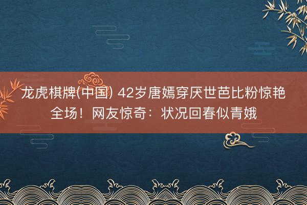 龙虎棋牌(中国) 42岁唐嫣穿厌世芭比粉惊艳全场！网友惊奇：状况回春似青娥