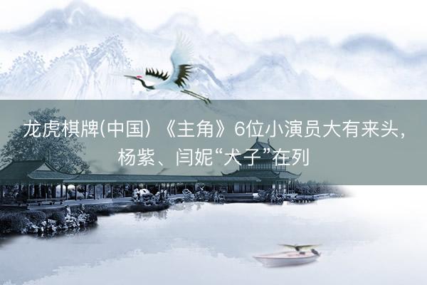 龙虎棋牌(中国) 《主角》6位小演员大有来头，杨紫、闫妮“犬子”在列