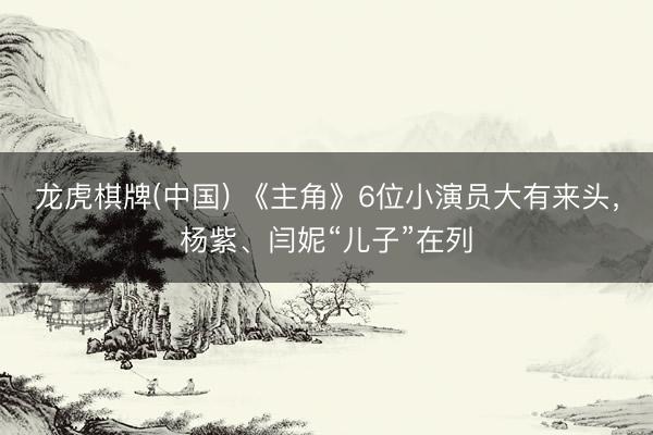 龙虎棋牌(中国) 《主角》6位小演员大有来头，杨紫、闫妮“儿子”在列
