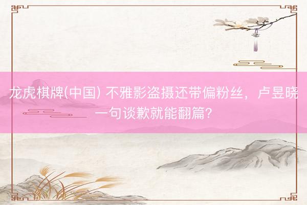 龙虎棋牌(中国) 不雅影盗摄还带偏粉丝,卢昱晓一句谈歉就能翻篇?