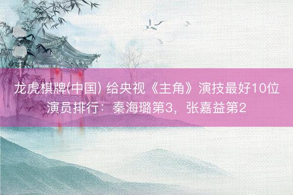 龙虎棋牌(中国) 给央视《主角》演技最好10位演员排行：秦海璐第3，张嘉益第2