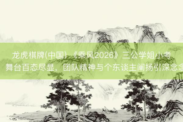 龙虎棋牌(中国) 《乘风2026》三公学姐小考:舞台百态尽显,团队精神与个东谈主阐扬引深念念