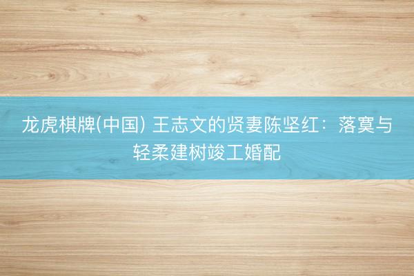 龙虎棋牌(中国) 王志文的贤妻陈坚红：落寞与轻柔建树竣工婚配