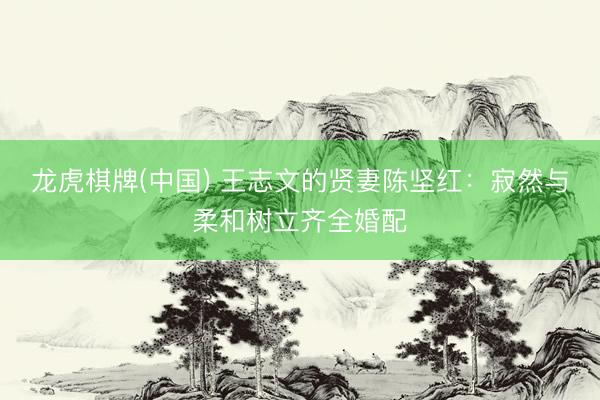 龙虎棋牌(中国) 王志文的贤妻陈坚红：寂然与柔和树立齐全婚配
