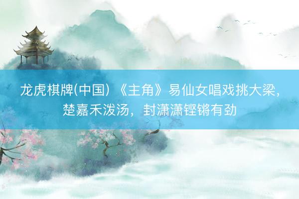 龙虎棋牌(中国) 《主角》易仙女唱戏挑大梁，楚嘉禾泼汤，封潇潇铿锵有劲