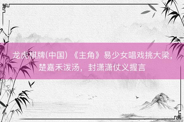 龙虎棋牌(中国) 《主角》易少女唱戏挑大梁，楚嘉禾泼汤，封潇潇仗义握言