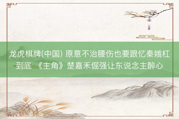 龙虎棋牌(中国) 原意不治腰伤也要跟忆秦娥杠到底 《主角》楚嘉禾倔强让东说念主醉心