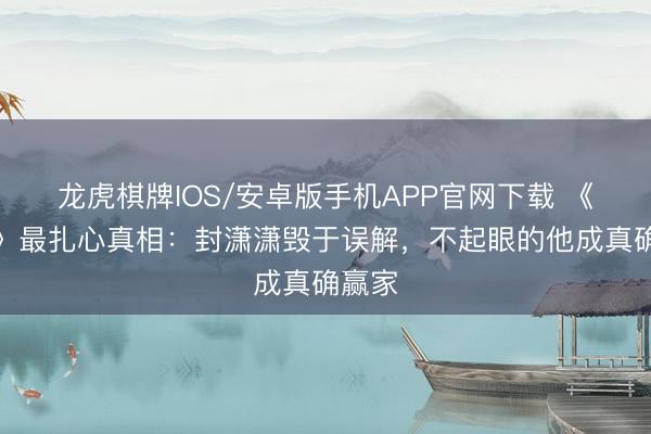 龙虎棋牌IOS/安卓版手机APP官网下载 《主角》最扎心真相：封潇潇毁于误解，不起眼的他成真确赢家