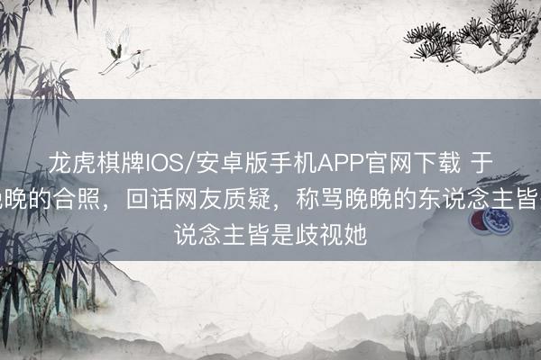 龙虎棋牌IOS/安卓版手机APP官网下载 于正晒与晚晚的合照，回话网友质疑，称骂晚晚的东说念主皆是歧视她