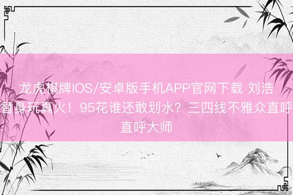龙虎棋牌IOS/安卓版手机APP官网下载 刘浩存零替身玩真火！95花谁还敢划水？三四线不雅众直呼大师