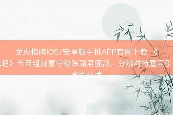 龙虎棋牌IOS/安卓版手机APP官网下载 《驱驰吧》节目组刻意守秘陈丽君面部，分辨对待嘉宾引公愤