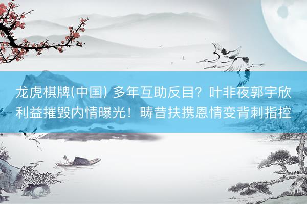 龙虎棋牌(中国) 多年互助反目？叶非夜郭宇欣利益摧毁内情曝光！畴昔扶携恩情变背刺指控