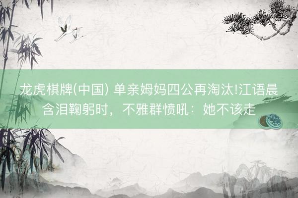 龙虎棋牌(中国) 单亲姆妈四公再淘汰!江语晨含泪鞠躬时，不雅群愤吼：她不该走