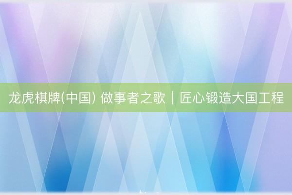 龙虎棋牌(中国) 做事者之歌｜匠心锻造大国工程