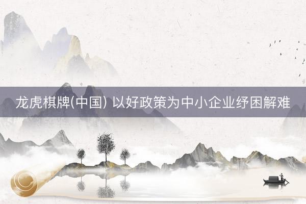 龙虎棋牌(中国) 以好政策为中小企业纾困解难