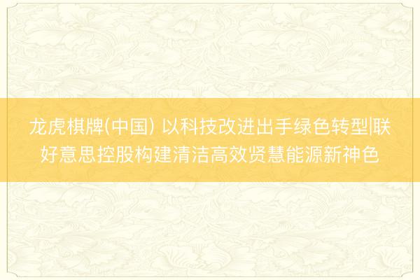 龙虎棋牌(中国) 以科技改进出手绿色转型|联好意思控股构建清洁高效贤慧能源新神色
