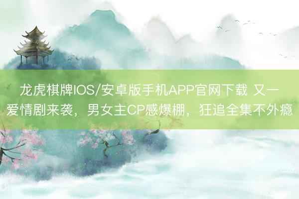 龙虎棋牌IOS/安卓版手机APP官网下载 又一爱情剧来袭，男女主CP感爆棚，狂追全集不外瘾