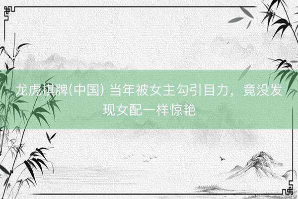 龙虎棋牌(中国) 当年被女主勾引目力，竟没发现女配一样惊艳