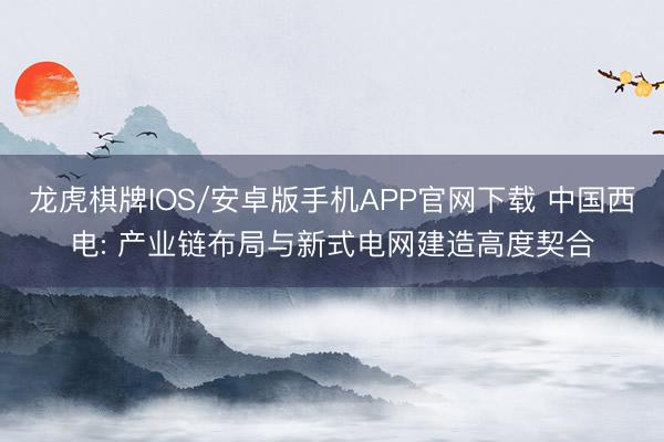龙虎棋牌IOS/安卓版手机APP官网下载 中国西电: 产业链布局与新式电网建造高度契合