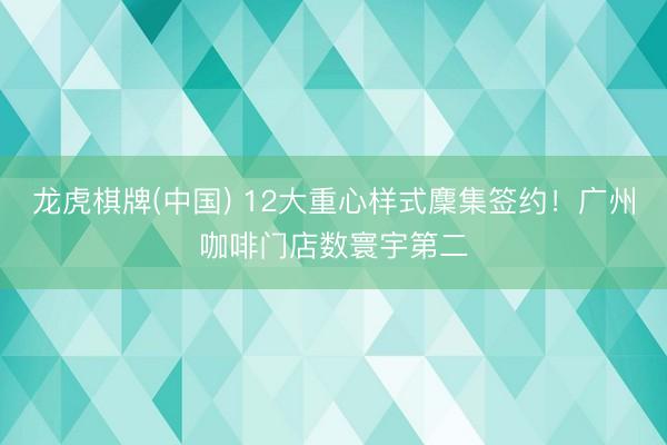 龙虎棋牌(中国) 12大重心样式麇集签约！广州咖啡门店数寰宇第二