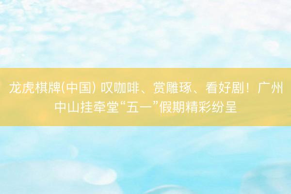 龙虎棋牌(中国) 叹咖啡、赏雕琢、看好剧！广州中山挂牵堂“五一”假期精彩纷呈